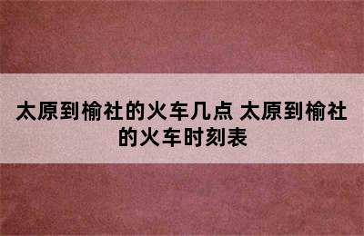 太原到榆社的火车几点 太原到榆社的火车时刻表